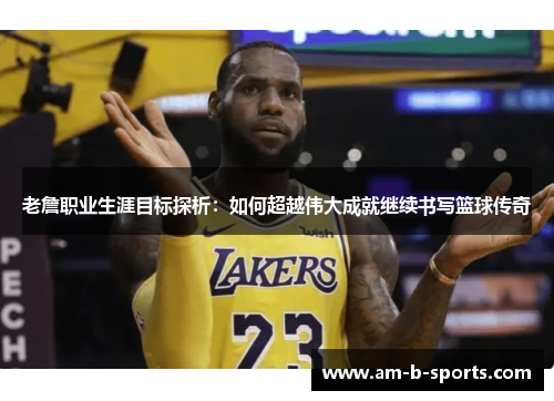 老詹职业生涯目标探析：如何超越伟大成就继续书写篮球传奇