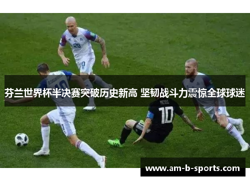 芬兰世界杯半决赛突破历史新高 坚韧战斗力震惊全球球迷