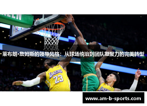 莱布朗·詹姆斯的领导风格：从球场统治到团队凝聚力的完美转型