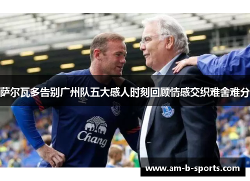萨尔瓦多告别广州队五大感人时刻回顾情感交织难舍难分 萨尔瓦多告别广州队五大感人时刻回顾情感交织难舍难分