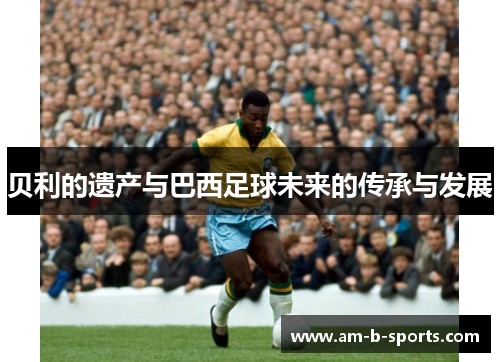 贝利的遗产与巴西足球未来的传承与发展 贝利的遗产与巴西足球未来的传承与发展
