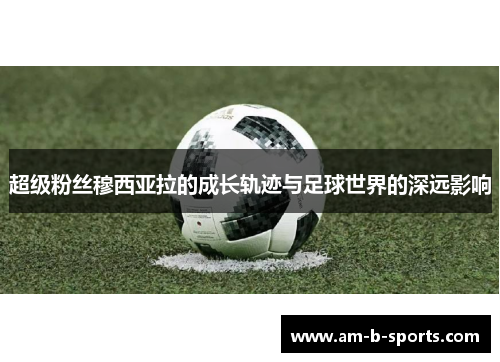 超级粉丝穆西亚拉的成长轨迹与足球世界的深远影响 超级粉丝穆西亚拉的成长轨迹与足球世界的深远影响