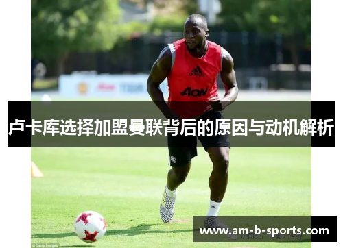 卢卡库选择加盟曼联背后的原因与动机解析 卢卡库选择加盟曼联背后的原因与动机解析