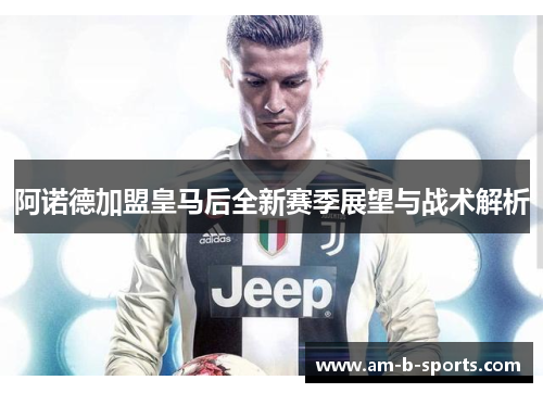 阿诺德加盟皇马后全新赛季展望与战术解析 阿诺德加盟皇马后全新赛季展望与战术解析