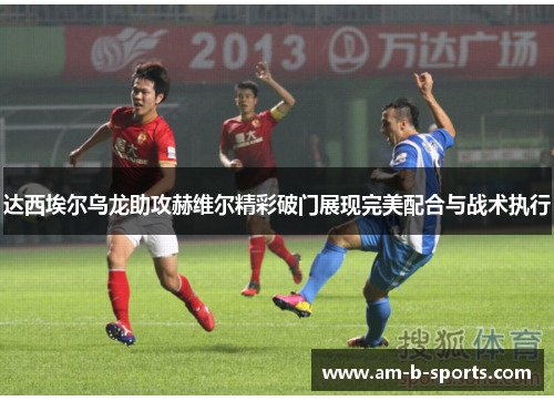 达西埃尔乌龙助攻赫维尔精彩破门展现完美配合与战术执行
