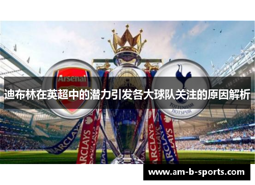 迪布林在英超中的潜力引发各大球队关注的原因解析