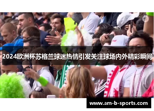 2024欧洲杯苏格兰球迷热情引发关注球场内外精彩瞬间