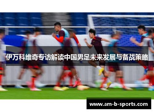 伊万科维奇专访解读中国男足未来发展与备战策略 伊万科维奇专访解读中国男足未来发展与备战策略