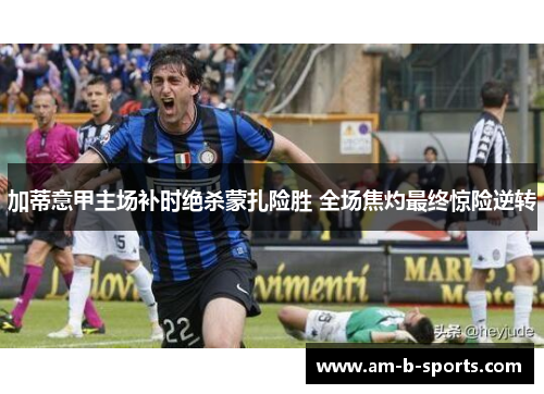 加蒂意甲主场补时绝杀蒙扎险胜 全场焦灼最终惊险逆转 加蒂意甲主场补时绝杀蒙扎险胜 全场焦灼最终惊险逆转