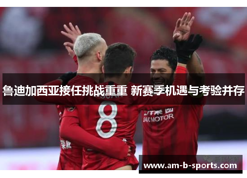 鲁迪加西亚接任挑战重重 新赛季机遇与考验并存