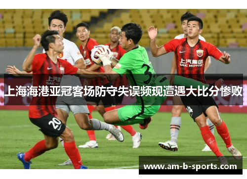 上海海港亚冠客场防守失误频现遭遇大比分惨败