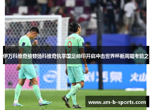 伊万科维奇接替扬科维奇执掌国足帅印开启冲击世界杯新周期考验之