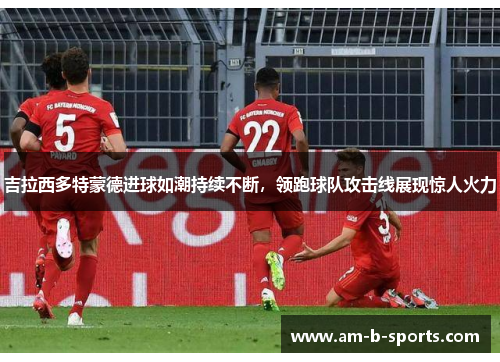 吉拉西多特蒙德进球如潮持续不断，领跑球队攻击线展现惊人火力