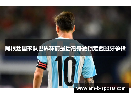 阿根廷国家队世界杯前最后热身赛锁定西班牙争锋