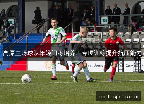 高原主场球队年轻门将培养，专项训练提升抗压能力